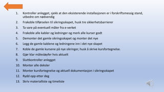 1. Kontroller anlegget, sjekk at den eksisterende installasjonen er i forskriftsmessig stand,
utbedre om nødvendig
2. Frakoble tilførselen til sikringsskapet, husk tre sikkerhetsbarrierer
3. Ta vare på eventuell måler fra e-verket
4. Frakoble alle kabler og ledninger og merk alle kurser godt
5. Demonter det gamle sikringsskapet og monter det nye
6. Legg de gamle kablene og ledningene inn i det nye skapet
7. Koble de gamle kursene på nye sikringer, husk å skrive kursfortegnelse.
8. Gjør klar målesløyfer hvis aktuelt
9. Sluttkontroller anlegget
10. Monter alle deksler
11. Monter kursfortegnelse og aktuell dokumentasjon i sikringsskapet
12. Rydd opp etter deg
13. Skriv materialliste og timeliste
 