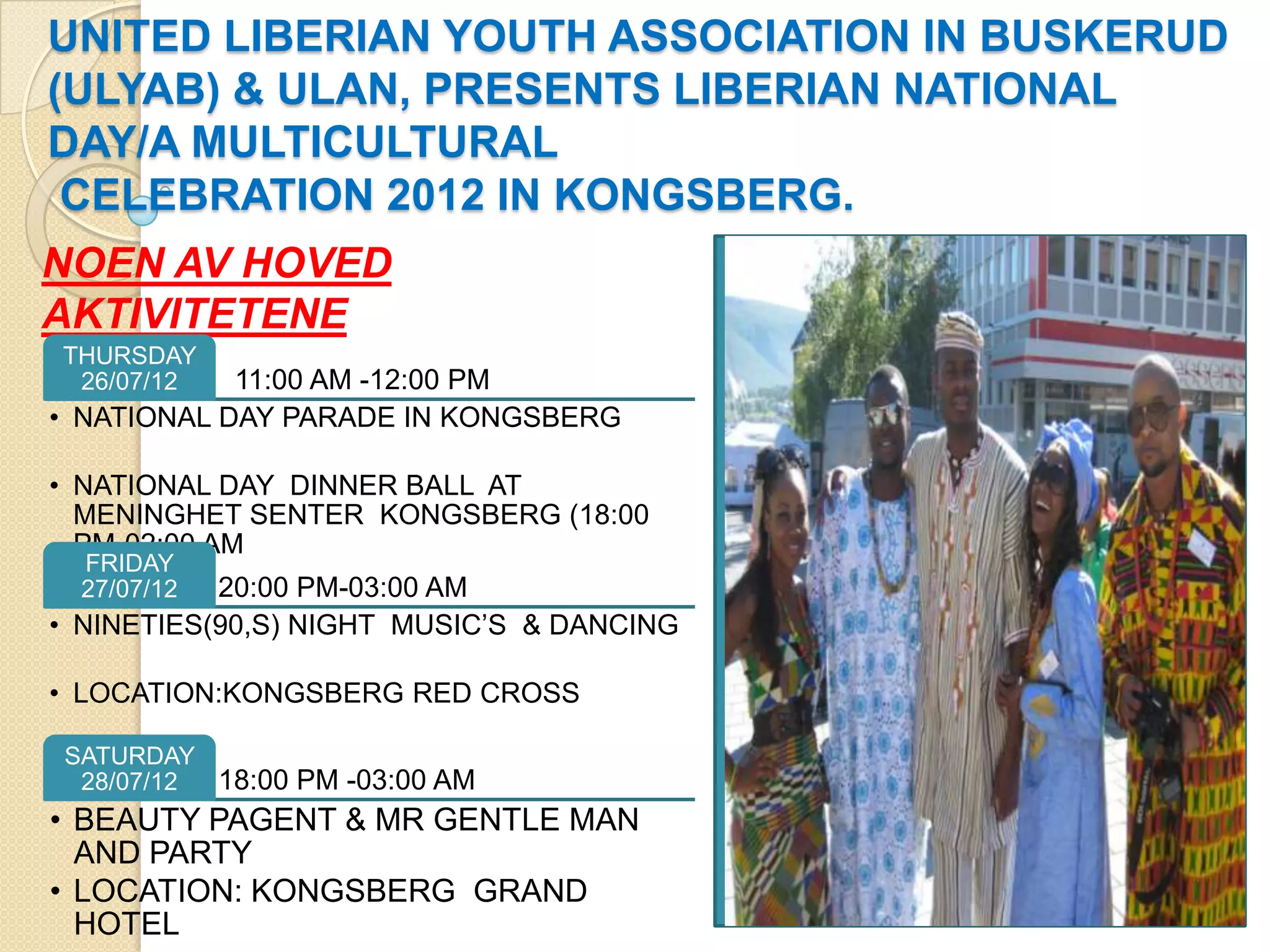 UNITED LIBERIAN YOUTH ASSOCIATION IN BUSKERUD
(ULYAB) & ULAN, PRESENTS LIBERIAN NATIONAL
DAY/A MULTICULTURAL
CELEBRATION 2012 IN KONGSBERG.
NOEN AV HOVED
AKTIVITETENE
THURSDAY
26/07/12 11:00 AM -12:00 PM
• NATIONAL DAY PARADE IN KONGSBERG
• NATIONAL DAY DINNER BALL AT
MENINGHET SENTER KONGSBERG (18:00
PM-02:00 AM
FRIDAY
27/07/12 20:00 PM-03:00 AM
• NINETIES(90,S) NIGHT MUSIC’S & DANCING
• LOCATION:KONGSBERG RED CROSS
SATURDAY
28/07/12 18:00 PM -03:00 AM
• BEAUTY PAGENT & MR GENTLE MAN
AND PARTY
• LOCATION: KONGSBERG GRAND
HOTEL