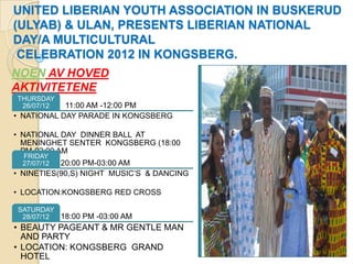 UNITED LIBERIAN YOUTH ASSOCIATION IN BUSKERUD
(ULYAB) & ULAN, PRESENTS LIBERIAN NATIONAL
DAY/A MULTICULTURAL
 CELEBRATION 2012 IN KONGSBERG.
NOEN AV HOVED
AKTIVITETENE
THURSDAY
 26/07/12   11:00 AM -12:00 PM
• NATIONAL DAY PARADE IN KONGSBERG

• NATIONAL DAY DINNER BALL AT
  MENINGHET SENTER KONGSBERG (18:00
  PM-02:00 AM
  FRIDAY
  27/07/12 20:00 PM-03:00 AM
• NINETIES(90,S) NIGHT MUSIC’S & DANCING

• LOCATION:KONGSBERG RED CROSS

SATURDAY
 28/07/12 18:00 PM -03:00 AM
• BEAUTY PAGEANT & MR GENTLE MAN
  AND PARTY
• LOCATION: KONGSBERG GRAND
  HOTEL
 