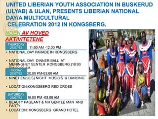UNITED LIBERIAN YOUTH ASSOCIATION IN BUSKERUD
(ULYAB) & ULAN, PRESENTS LIBERIAN NATIONAL
DAY/A MULTICULTURAL
 CELEBRATION 2012 IN KONGSBERG.
NOEN AV HOVED
AKTIVITETENE
THURSDAY
 26/07/12   11:00 AM -12:00 PM
• NATIONAL DAY PARADE IN KONGSBERG

• NATIONAL DAY DINNER BALL AT
  MENINGHET SENTER KONGSBERG (18:00
  PM-02:00 AM
  FRIDAY
  27/07/12 20:00 PM-03:00 AM
• NINETIES(90,S) NIGHT MUSIC’S & DANCING

• LOCATION:KONGSBERG RED CROSS

SATURDAY
 28/07/12 18:00 PM -03:00 AM
• BEAUTY PAGEANT & MR GENTLE MAN AND
  PARTY
• LOCATION: KONGSBERG GRAND HOTEL
 