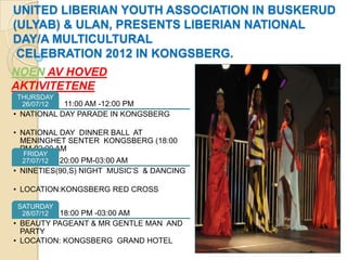 UNITED LIBERIAN YOUTH ASSOCIATION IN BUSKERUD
(ULYAB) & ULAN, PRESENTS LIBERIAN NATIONAL
DAY/A MULTICULTURAL
 CELEBRATION 2012 IN KONGSBERG.
NOEN AV HOVED
AKTIVITETENE
THURSDAY
 26/07/12   11:00 AM -12:00 PM
• NATIONAL DAY PARADE IN KONGSBERG

• NATIONAL DAY DINNER BALL AT
  MENINGHET SENTER KONGSBERG (18:00
  PM-02:00 AM
  FRIDAY
  27/07/12 20:00 PM-03:00 AM
• NINETIES(90,S) NIGHT MUSIC’S & DANCING

• LOCATION:KONGSBERG RED CROSS

SATURDAY
 28/07/12 18:00 PM -03:00 AM
• BEAUTY PAGEANT & MR GENTLE MAN AND
  PARTY
• LOCATION: KONGSBERG GRAND HOTEL
 