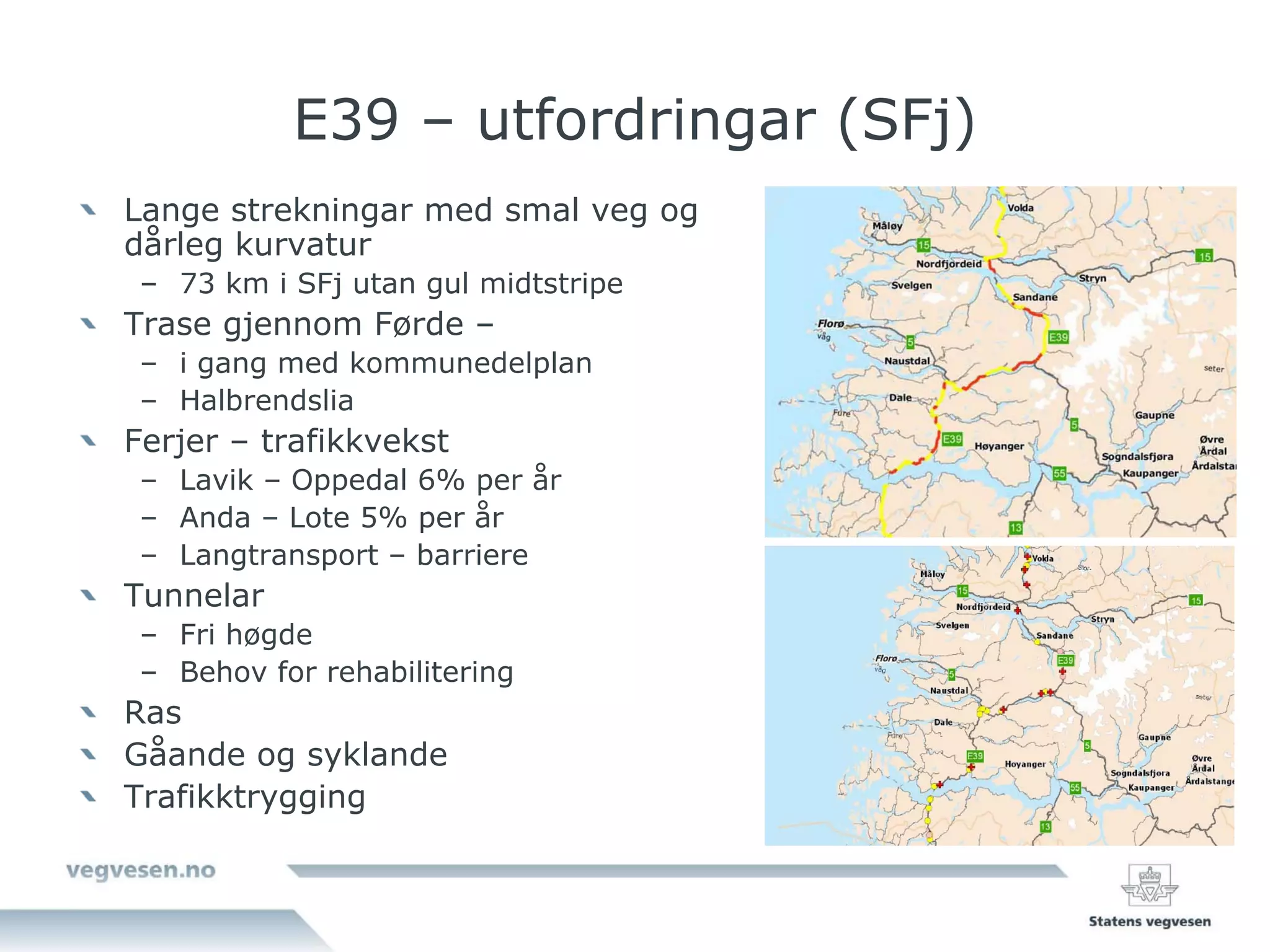 E39 – utfordringar (SFj)
Lange strekningar med smal veg og
dårleg kurvatur
 – 73 km i SFj utan gul midtstripe
Trase gjennom Førde –
 – i gang med kommunedelplan
 – Halbrendslia
Ferjer – trafikkvekst
 – Lavik – Oppedal 6% per år
 – Anda – Lote 5% per år
 – Langtransport – barriere
Tunnelar
 – Fri høgde
 – Behov for rehabilitering
Ras
Gåande og syklande
Trafikktrygging
 