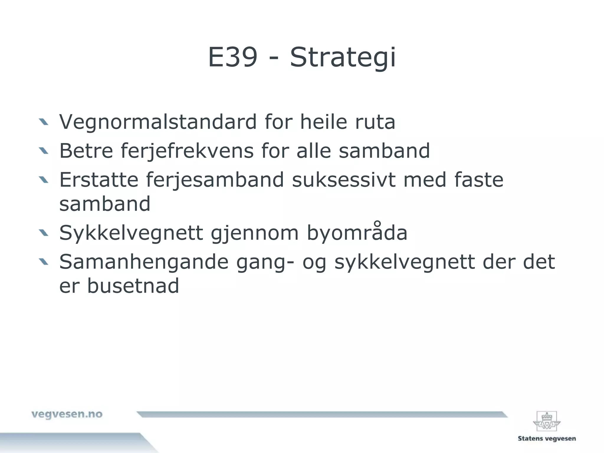 E39 - Strategi

Vegnormalstandard for heile ruta
Betre ferjefrekvens for alle samband
Erstatte ferjesamband suksessivt med faste
samband
Sykkelvegnett gjennom byområda
Samanhengande gang- og sykkelvegnett der det
er busetnad
 