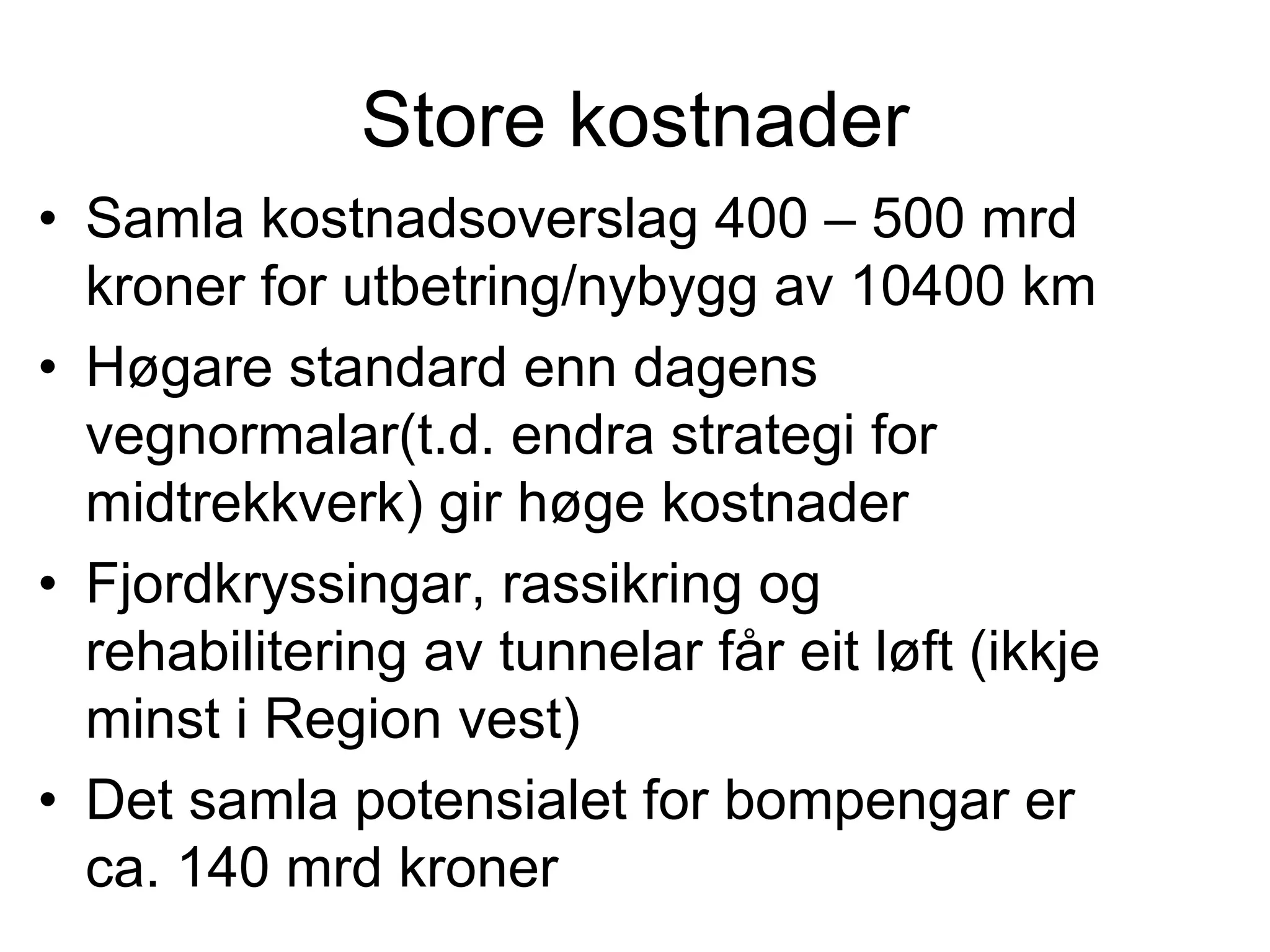 Store kostnader
• Samla kostnadsoverslag 400 – 500 mrd
  kroner for utbetring/nybygg av 10400 km
• Høgare standard enn dagens
  vegnormalar(t.d. endra strategi for
  midtrekkverk) gir høge kostnader
• Fjordkryssingar, rassikring og
  rehabilitering av tunnelar får eit løft (ikkje
  minst i Region vest)
• Det samla potensialet for bompengar er
  ca. 140 mrd kroner
 