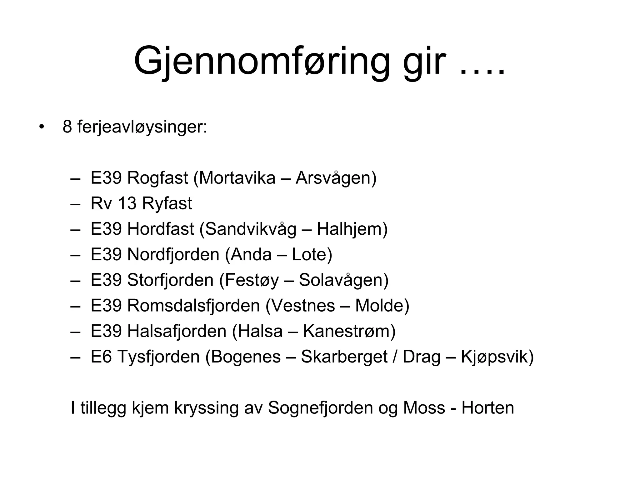 Gjennomføring gir ….
•   8 ferjeavløysinger:

     –   E39 Rogfast (Mortavika – Arsvågen)
     –   Rv 13 Ryfast
     –   E39 Hordfast (Sandvikvåg – Halhjem)
     –   E39 Nordfjorden (Anda – Lote)
     –   E39 Storfjorden (Festøy – Solavågen)
     –   E39 Romsdalsfjorden (Vestnes – Molde)
     –   E39 Halsafjorden (Halsa – Kanestrøm)
     –   E6 Tysfjorden (Bogenes – Skarberget / Drag – Kjøpsvik)

     I tillegg kjem kryssing av Sognefjorden og Moss - Horten
 
