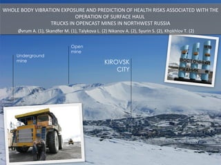 WHOLE BODY VIBRATION EXPOSURE AND PREDICTION OF HEALTH RISKS ASSOCIATED WITH THE OPERATION OF SURFACE HAUL  TRUCKS IN OPENCAST MINES IN NORTHWEST RUSSIA KIROVSK CITY Underground  mine Open  mine Øvrum A. (1), Skandfer M. (1), Talykova L. (2) Nikanov A. (2), Syurin S. (2), Khokhlov T. (2) 