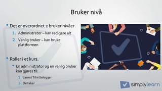 Bruker nivå
• Det er overordnet 2 bruker nivåer
1. Administrator – kan redigere alt
2. Vanlig bruker – kan bruke
plattformen
• Roller i et kurs.
• En administrator og en vanlig bruker
kan gjøres til:
1. Lærer/Tilrettelegger
2. Deltaker
 