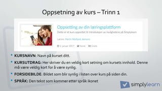 Oppsetning av kurs –Trinn 1
• KURSNAVN: Navn på kurset ditt.
• KURSUTDRAG: Her skriver du en veldig kort setning om kursets innhold. Denne
må være veldig kort for å være synlig.
• FORSIDEBILDE: Bildet som blir synlig i listen over kurs på siden din.
• SPRÅK: Den tekst som kommer etter språk ikonet
 