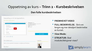 Oppsetning av kurs – Trinn 2 - Kursbeskrivelsen
• FREMHEVETVIDEO
• FULL BESKRIVELSE. Skriv en
lengre og mer detaljert beskrivelse
av kurset.
• View Mode:
• STRUKTUR: Skal
moduler/leksjoner vises?
Den fulle kursbeskrivelsen
 
