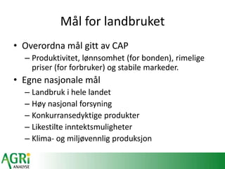 Mål for landbruket
• Overordna mål gitt av CAP
– Produktivitet, lønnsomhet (for bonden), rimelige
priser (for forbruker) og stabile markeder.
• Egne nasjonale mål
– Landbruk i hele landet
– Høy nasjonal forsyning
– Konkurransedyktige produkter
– Likestilte inntektsmuligheter
– Klima- og miljøvennlig produksjon
 