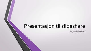 Presentasjon til slideshare 
Ingelin Dahl Olsen 
 