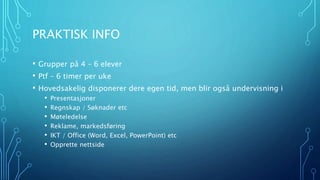 PRAKTISK INFO 
• Grupper på 4 – 6 elever 
• Ptf – 6 timer per uke 
• Hovedsakelig disponerer dere egen tid, men blir også undervisning i 
• Presentasjoner 
• Regnskap / Søknader etc 
• Møteledelse 
• Reklame, markedsføring 
• IKT / Office (Word, Excel, PowerPoint) etc 
• Opprette nettside 
 