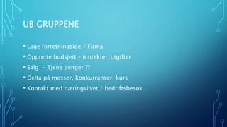 UB GRUPPENE 
• Lage forretningside / Firma 
• Opprette budsjett – inntekter/utgifter 
• Salg - Tjene penger ?? 
• Delta på messer, konkurranser, kurs 
• Kontakt med næringslivet / bedriftsbesøk 
 