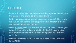 TIL SLUTT 
• Dette er for deg som har en gründer i deg og/eller som vil lære 
hvordan det er å starte og drive egen bedrift. 
• Er dere en vennegjeng som vil starte noe sammen? Eller er du 
kanskje en elev som vil i en gruppe? Da kan læreren bidra og 
sette deg i kontakt med andre. 
• Ideen må ikke være klar allerede nå, det skal dere få bruke god 
tid på å finne ut hva slags produkt eller bedrift dere ønsker. 
Dere skal SELV finne dette ut, med mulig hjelp fra lærer om 
ønskelig. 
• Meld din interesse til din kontaktlærer eller til 1EL2 sin lærer 
John. (M11) 
