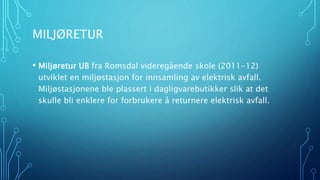 MILJØRETUR 
• Miljøretur UB fra Romsdal videregående skole (2011-12) 
utviklet en miljøstasjon for innsamling av elektrisk avfall. 
Miljøstasjonene ble plassert i dagligvarebutikker slik at det 
skulle bli enklere for forbrukere å returnere elektrisk avfall. 
 