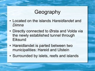 Geography
●   Located on the islands Hareidlandet and
    Dimna
●   Directly connected to Ørsta and Volda via
    the newly established tunnel through
    Eiksund
●   Hareidlandet is parted between two
    municipalities: Hareid and Ulstein
●   Surrounded by islets, reefs and islands
 