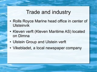 Trade and industry
●   Rolls Royce Marine head office in center of
    Ulsteinvik
●   Kleven verft (Kleven Maritime AS) located
    on Dimna
●   Ulstein Group and Ulstein verft
●   Vikebladet, a local newspaper company
 
