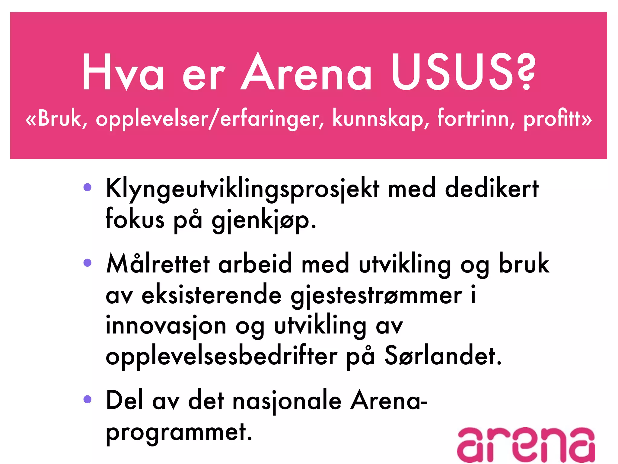 Hva er Arena USUS?
«Bruk, opplevelser/erfaringer, kunnskap, fortrinn, proﬁtt»


     • Klyngeutviklingsprosjekt med dedikert
       fokus på gjenkjøp.
     • Målrettet arbeid med utvikling og bruk
       av eksisterende gjestestrømmer i
       innovasjon og utvikling av
       opplevelsesbedrifter på Sørlandet.
     • Del av det nasjonale Arena-
       programmet.
 