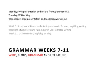 Grammar weeks 7-11wikis, blogs, grammar and literature Monday: Wikipresentation and results from grammar tests Tuesday: Wikiwriting Wednesday: Blog presentation and blog/log/wikiwriting Week 9: Study ourwiki and make test questions in Fronter; log/blog writing Week 10: Study literature / grammar in use; log/blog writing Week 11: Grammar test; log/blog writing 