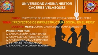 TEMA: “PROYECTOS DE INFRAESTRUCTURA SOCIAL EN EL PERU”
UNIVERSIDAD ANDINA NESTOR
CACERES VELASQUEZ
CURSO: PROYECTOS DE INFRAESTRUCTURA SOCIAL EN EL PERU
PRESENTADO POR:
 SARAYASI SUÑA RUBEN DARIO
 AZA VALVERDE RUBEN ANTONIO
 APAZA APAZA DIEGO FERNANDO
 ESTAÑA ESTAÑA ELI ABDON
 SACA VALDIVIA DARWIN ROBERT
DOCENTE: Mg.Ing.QUINTO GASTIABURU, DIANA ELIZABETH
 