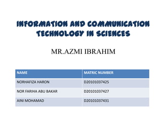 INFORMATION AND COMMUNICATION
     TECHNOLOGY IN SCIENCES

                  MR.AZMI IBRAHIM

NAME                     MATRIC NUMBER

NORHAFIZA HARON          D20101037425

NOR FARIHA ABU BAKAR     D20101037427

AINI MOHAMAD             D20101037431
 