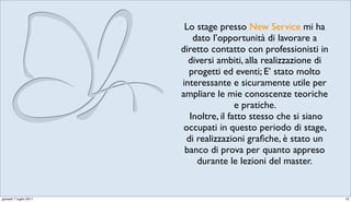 Lo stage presso New Service mi ha
                            dato l’opportunità di lavorare a
                        diretto contatto con professionisti in
                          diversi ambiti, alla realizzazione di
                           progetti ed eventi; E’ stato molto
                        interessante e sicuramente utile per
                        ampliare le mie conoscenze teoriche
                                         e pratiche.
                           Inoltre, il fatto stesso che si siano
                         occupati in questo periodo di stage,
                          di realizzazioni graﬁche, è stato un
                         banco di prova per quanto appreso
                             durante le lezioni del master.


giovedì 7 luglio 2011                                              10
 
