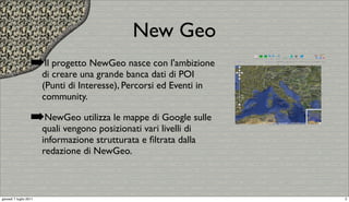 New Geo
                   ➡Il progetto NewGeo nasce con l'ambizione
                        di creare una grande banca dati di POI
                        (Punti di Interesse), Percorsi ed Eventi in
                        community.

                   ➡NewGeo utilizza le mappe di Google sulle
                        quali vengono posizionati vari livelli di
                        informazione strutturata e ﬁltrata dalla
                        redazione di NewGeo.



giovedì 7 luglio 2011                                                 2
 