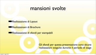 mansioni svolte

                   ➡Realizzazione di Layout
                   ➡Realizzazioen di Brochure
                   ➡Realizzazione di sfondi per stampabili

                                             Gli sfondi per questa presentazione sono alcune
                                             realizzazioni eseguite durante il periodo di stage

giovedì 7 luglio 2011                                                                             3
 