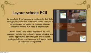 Layout schede POI
                La semplicità di caricamento e gestione dei dati, delle
                immagini, dei percorsi è stata ﬁn da subito ricercata e
                   perseguita per permettere a chiunque di poter
                    caricare il proprio POI ricco di informazioni.

                    Fin da subito l'idea è stata apprezzata dai tanti
                operatori turistici che vedono in questa iniziativa una
                  ottima opportunità per catalogare e visualizzare i
                 tanti punti di interesse, i percorsi e gli eventi che in
                              un territorio sono presenti.



giovedì 7 luglio 2011                                                       5
 