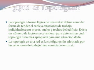La topología o forma lógica de una red se define como la forma de tender el cable a estaciones de trabajo individuales; por muros, suelos y techos del edificio. Existe un número de factores a considerar para determinar cual topología es la más apropiada para una situación dada.La topología en una red es la configuración adoptada por las estaciones de trabajo para conectarse entre si.¿Qué  es Topologias?