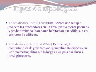 Redes de área local (LAN):Una LAN es una red que conecta los ordenadores en un área relativamente pequeña y predeterminada (como una habitación, un edificio, o un conjunto de edificios.Red de área extendida(WAN):Es una redde  computadores de gran tamaño, generalmente dispersa en un área metropolitana, a lo largo de un país o incluso a nivel planetario.Tipos de tipologias