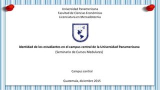 Universidad Panamericana
Facultad de Ciencias Económicas
Licenciatura en Mercadotecnia
Identidad de los estudiantes en el campus central de la Universidad Panamericana
(Seminario de Cursos Medulares)
Campus central
Guatemala, diciembre 2015
 