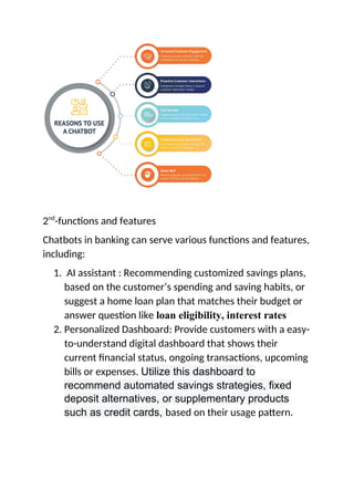 2nd
-functions and features
Chatbots in banking can serve various functions and features,
including:
1. AI assistant : Recommending customized savings plans,
based on the customer’s spending and saving habits, or
suggest a home loan plan that matches their budget or
answer question like loan eligibility, interest rates
2. Personalized Dashboard: Provide customers with a easy-
to-understand digital dashboard that shows their
current financial status, ongoing transactions, upcoming
bills or expenses. Utilize this dashboard to
recommend automated savings strategies, fixed
deposit alternatives, or supplementary products
such as credit cards, based on their usage pattern.
 