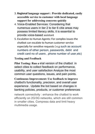3. Regional language support : Provide dedicated, easily
accessible service to customer with local language
support for addressing concerns quickly
4. Voice-Enabled Services: Considering that
numerous users in tier 2 to tier 6 citie areas may
possess limited literacy skills, it is essential to
provide voice-based assistant
5. Escalation to Human Agents: For complex issues the
chatbot can escalate to human customer service
especially for sensitive requests ( e.g such as account
numbers of other person, passwords, debit and
credit card no of users , phone number of user,etc)
Testing and Feedback
Pilot Testing: Run a trial version of the chatbot in
select cities to collect feedback on performance,
usability, and user satisfaction Analyze the most
common user questions, issues, and pain points.
Continuous Improvement: Use feedback to improve
chatbot's functionality, precision, and overall user
experience . Update the bot based on changes in
banking policies, products, or customer preferences
network connectivity : enhance the chatbot to work
efficiently on 2G/3G networks, which are still common
in smaller cities. Compress data and limit heavy
multimedia usage.
 
