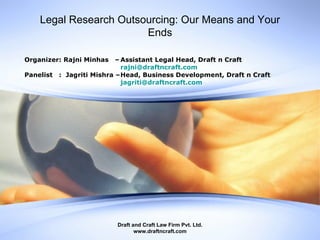 Legal Research Outsourcing: Our Means and Your Ends Draft and Craft Law Firm Pvt. Ltd. www.draftncraft.com Organizer: Rajni Minhas  – Assistant Legal Head, Draft n Craft [email_address] Panelist  :  Jagriti Mishra – Head, Business Development, Draft n Craft [email_address] 