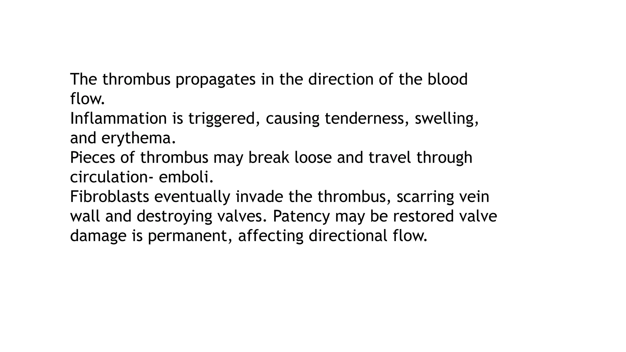 The thrombus propagates in the direction of the blood
flow.
Inflammation is triggered, causing tenderness, swelling,
and erythema.
Pieces of thrombus may break loose and travel through
circulation- emboli.
Fibroblasts eventually invade the thrombus, scarring vein
wall and destroying valves. Patency may be restored valve
damage is permanent, affecting directional flow.
 