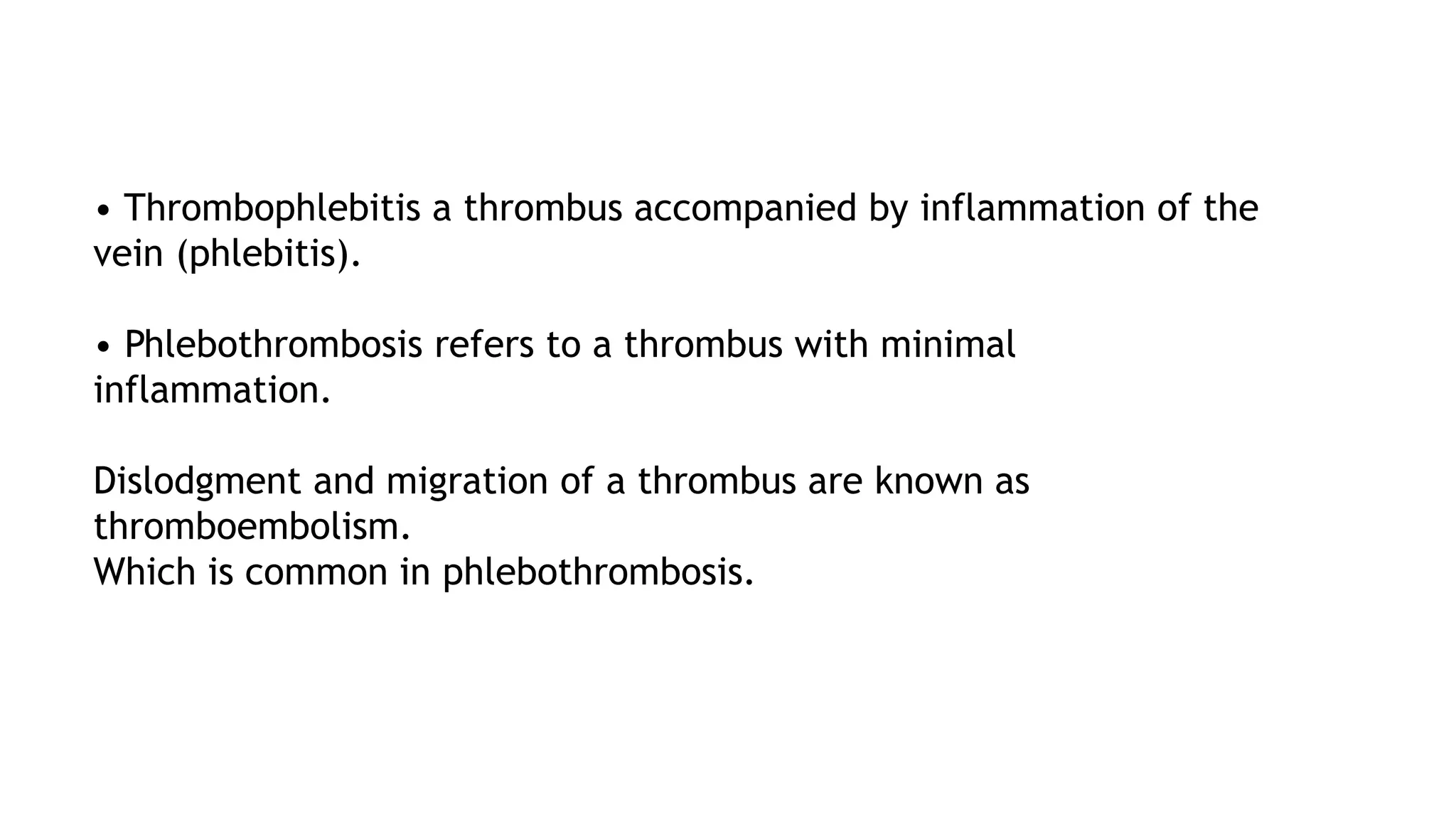 • Thrombophlebitis a thrombus accompanied by inflammation of the
vein (phlebitis).
• Phlebothrombosis refers to a thrombus with minimal
inflammation.
Dislodgment and migration of a thrombus are known as
thromboembolism.
Which is common in phlebothrombosis.
 
