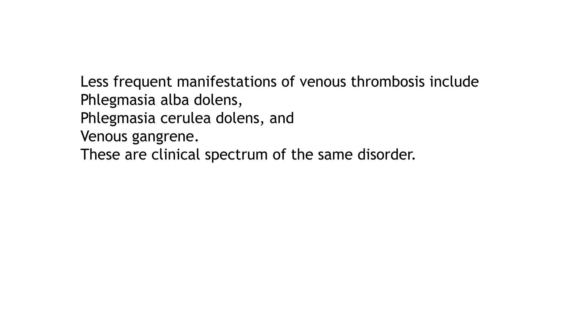 Less frequent manifestations of venous thrombosis include
Phlegmasia alba dolens,
Phlegmasia cerulea dolens, and
Venous gangrene.
These are clinical spectrum of the same disorder.
 
