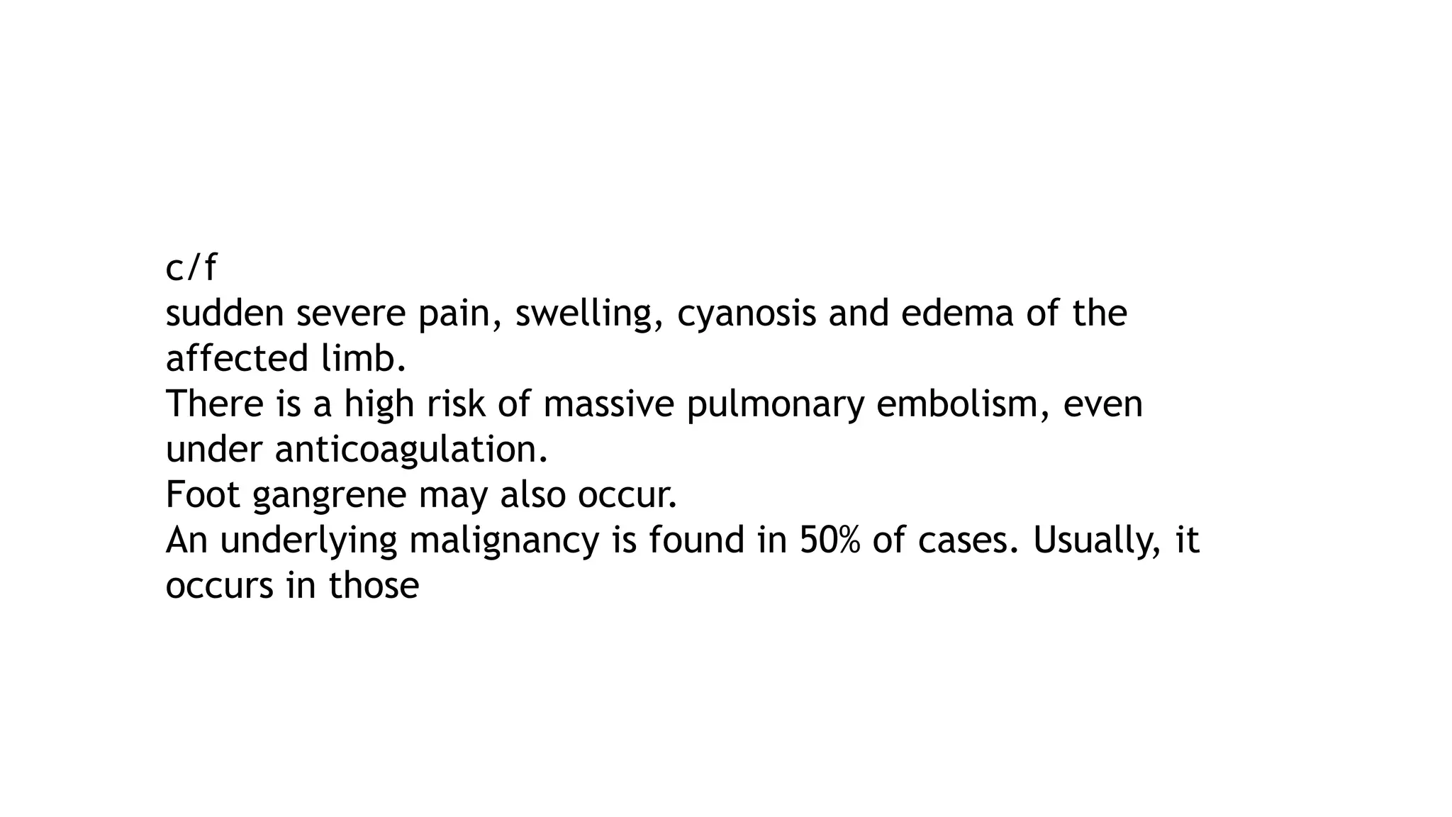 c/f
sudden severe pain, swelling, cyanosis and edema of the
affected limb.
There is a high risk of massive pulmonary embolism, even
under anticoagulation.
Foot gangrene may also occur.
An underlying malignancy is found in 50% of cases. Usually, it
occurs in those
 