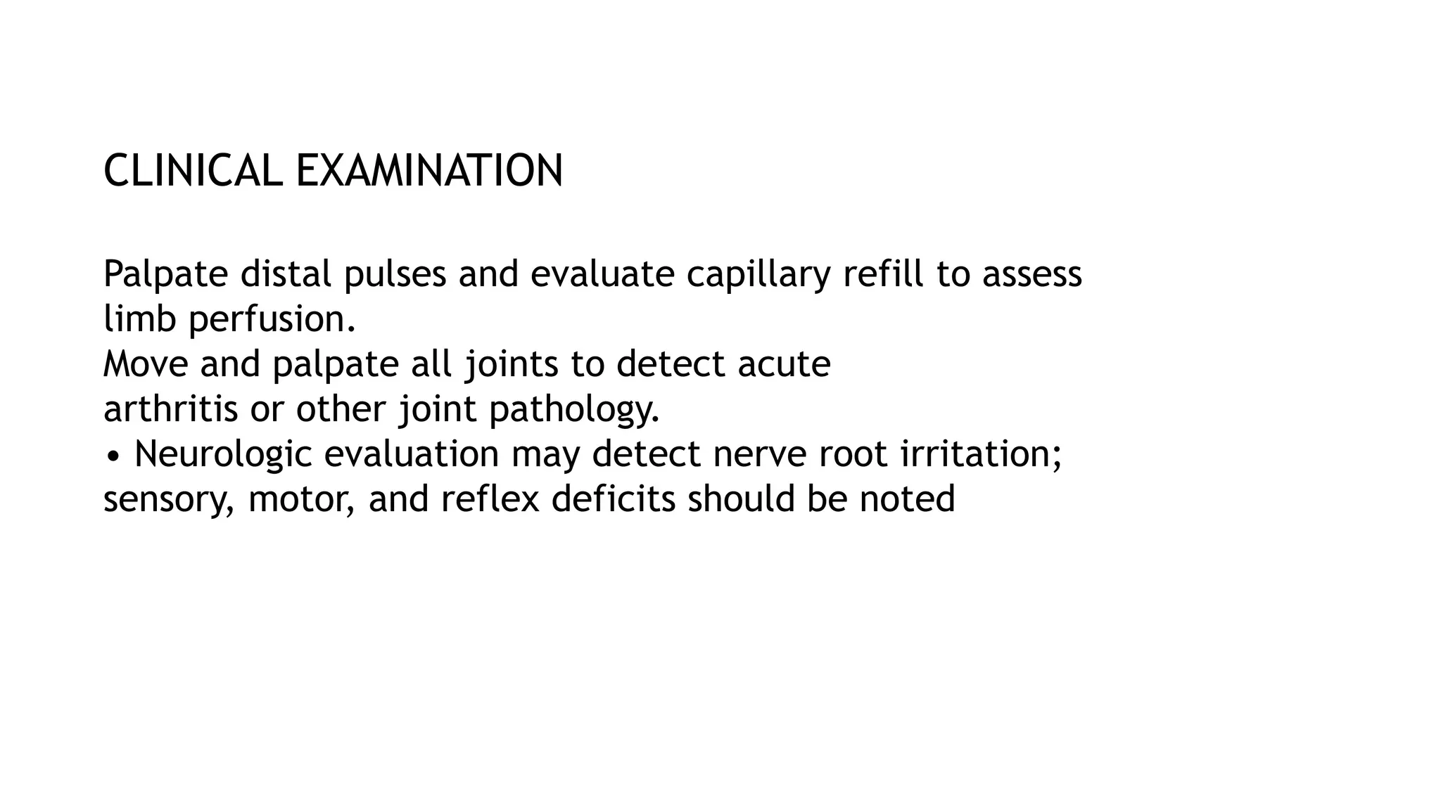 CLINICAL EXAMINATION
Palpate distal pulses and evaluate capillary refill to assess
limb perfusion.
Move and palpate all joints to detect acute
arthritis or other joint pathology.
• Neurologic evaluation may detect nerve root irritation;
sensory, motor, and reflex deficits should be noted
 