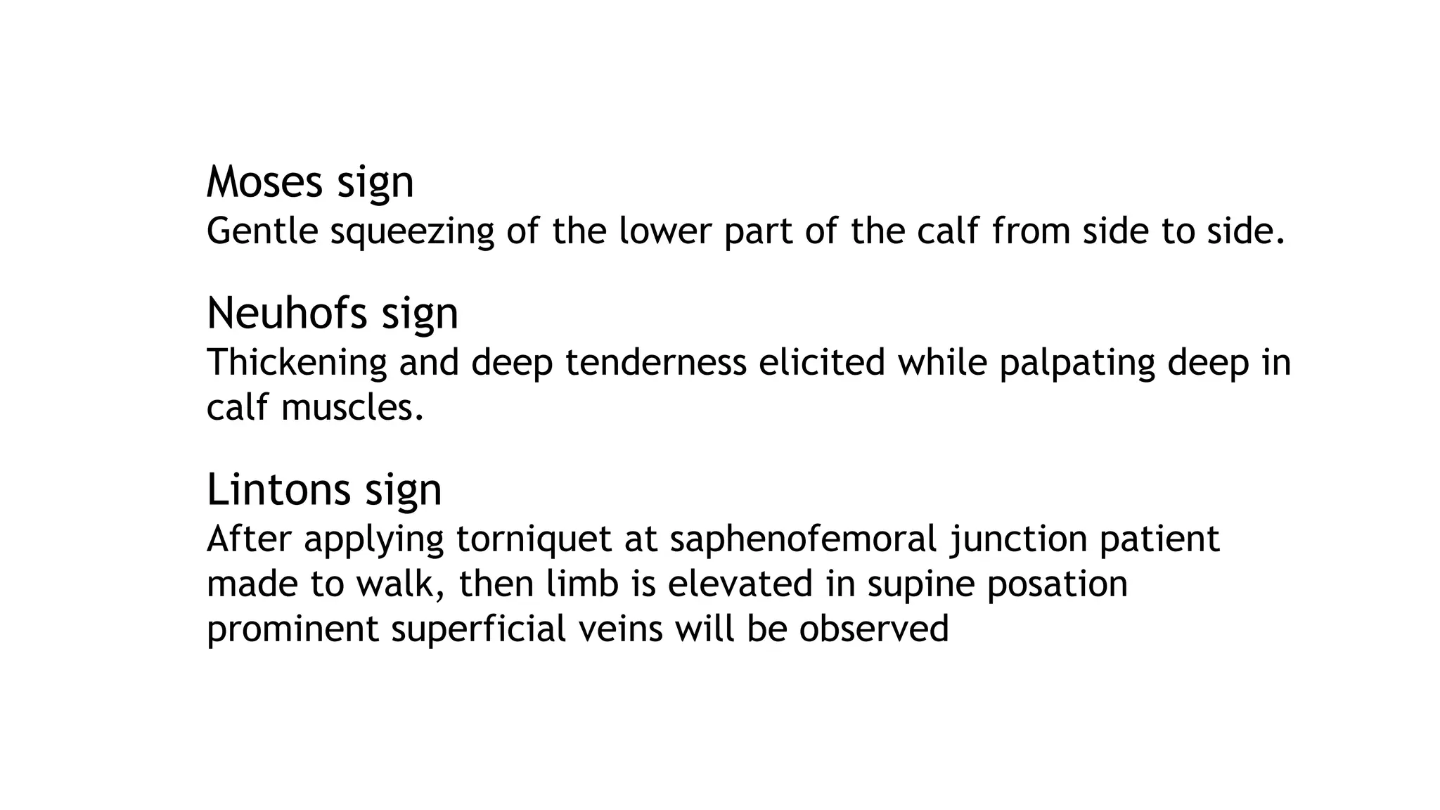 Moses sign
Gentle squeezing of the lower part of the calf from side to side.
Neuhofs sign
Thickening and deep tenderness elicited while palpating deep in
calf muscles.
Lintons sign
After applying torniquet at saphenofemoral junction patient
made to walk, then limb is elevated in supine posation
prominent superficial veins will be observed
 