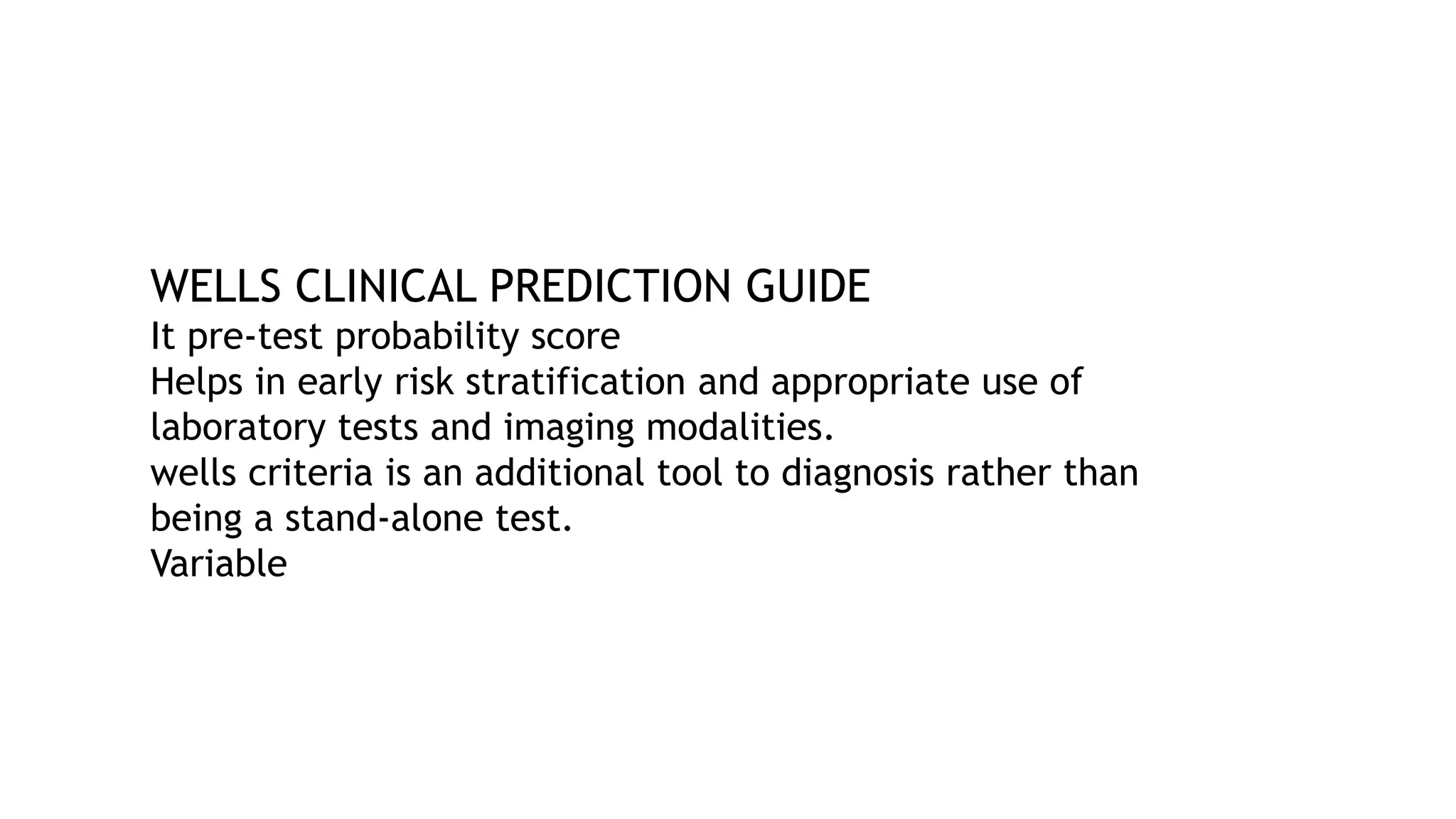 WELLS CLINICAL PREDICTION GUIDE
It pre-test probability score
Helps in early risk stratification and appropriate use of
laboratory tests and imaging modalities.
wells criteria is an additional tool to diagnosis rather than
being a stand-alone test.
Variable
 