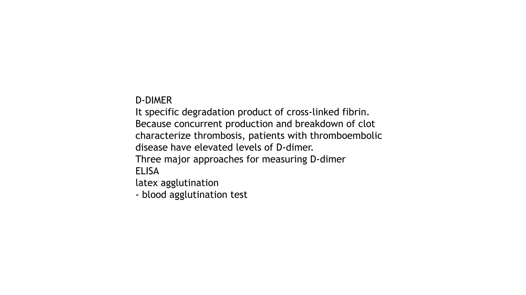 D-DIMER
It specific degradation product of cross-linked fibrin.
Because concurrent production and breakdown of clot
characterize thrombosis, patients with thromboembolic
disease have elevated levels of D-dimer.
Three major approaches for measuring D-dimer
ELISA
latex agglutination
- blood agglutination test
 