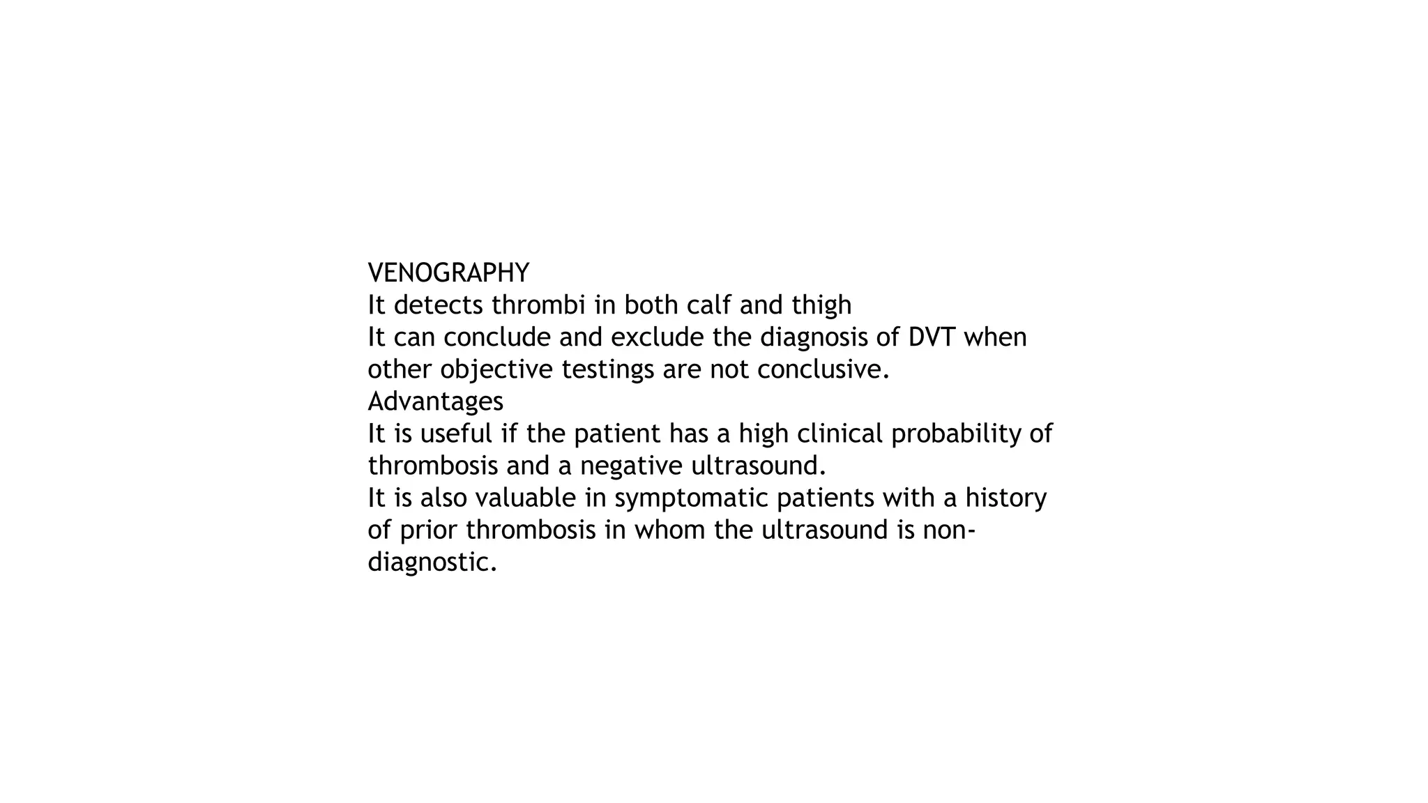 VENOGRAPHY
It detects thrombi in both calf and thigh
It can conclude and exclude the diagnosis of DVT when
other objective testings are not conclusive.
Advantages
It is useful if the patient has a high clinical probability of
thrombosis and a negative ultrasound.
It is also valuable in symptomatic patients with a history
of prior thrombosis in whom the ultrasound is non-
diagnostic.
 