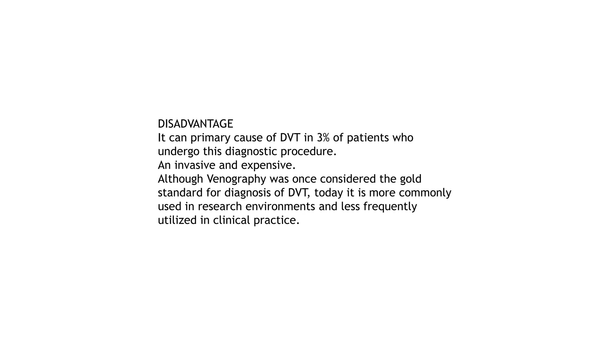 DISADVANTAGE
It can primary cause of DVT in 3% of patients who
undergo this diagnostic procedure.
An invasive and expensive.
Although Venography was once considered the gold
standard for diagnosis of DVT, today it is more commonly
used in research environments and less frequently
utilized in clinical practice.
 