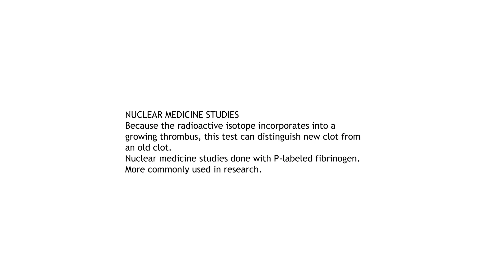 NUCLEAR MEDICINE STUDIES
Because the radioactive isotope incorporates into a
growing thrombus, this test can distinguish new clot from
an old clot.
Nuclear medicine studies done with P-labeled fibrinogen.
More commonly used in research.
 