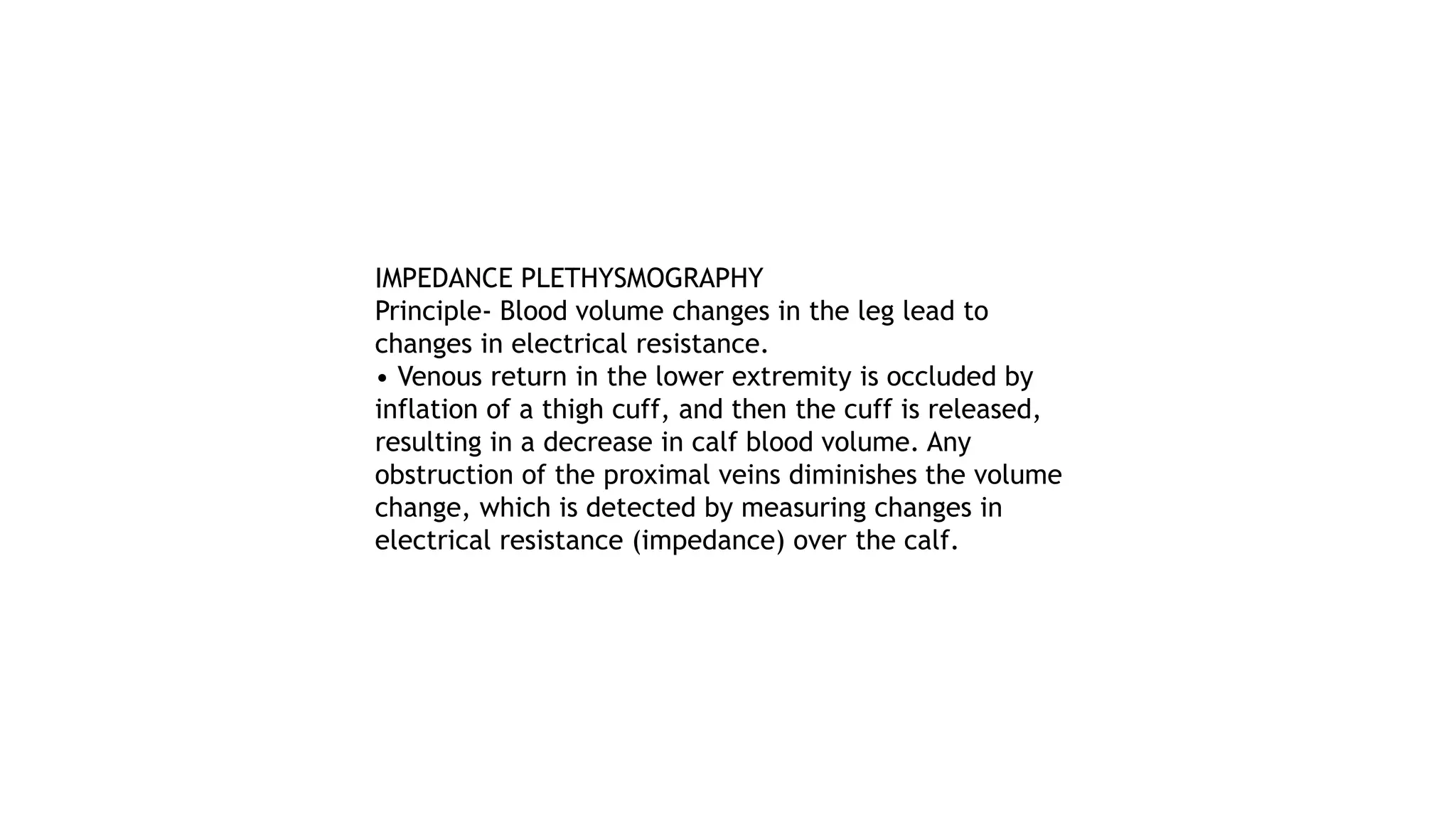 IMPEDANCE PLETHYSMOGRAPHY
Principle- Blood volume changes in the leg lead to
changes in electrical resistance.
• Venous return in the lower extremity is occluded by
inflation of a thigh cuff, and then the cuff is released,
resulting in a decrease in calf blood volume. Any
obstruction of the proximal veins diminishes the volume
change, which is detected by measuring changes in
electrical resistance (impedance) over the calf.
 