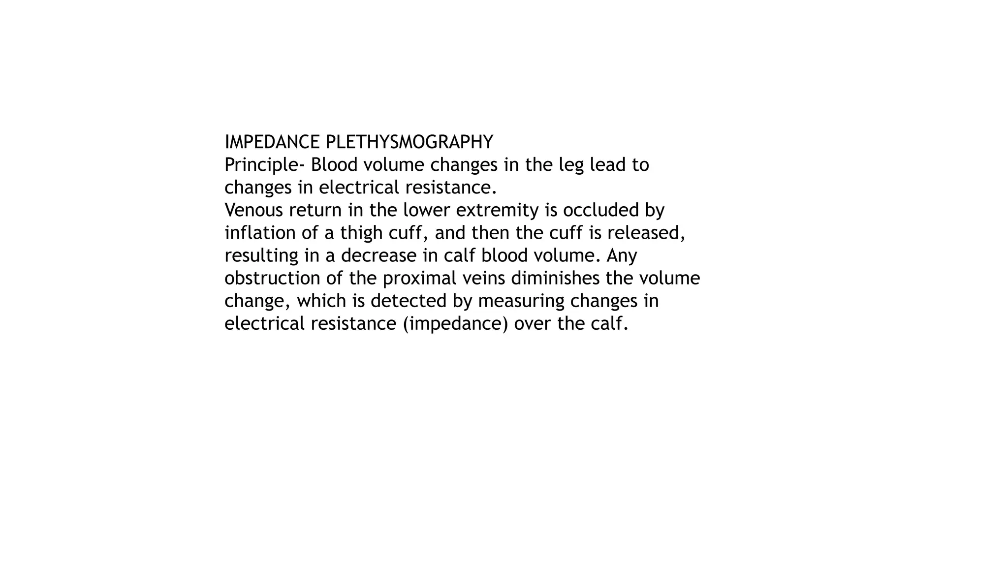 IMPEDANCE PLETHYSMOGRAPHY
Principle- Blood volume changes in the leg lead to
changes in electrical resistance.
Venous return in the lower extremity is occluded by
inflation of a thigh cuff, and then the cuff is released,
resulting in a decrease in calf blood volume. Any
obstruction of the proximal veins diminishes the volume
change, which is detected by measuring changes in
electrical resistance (impedance) over the calf.
 