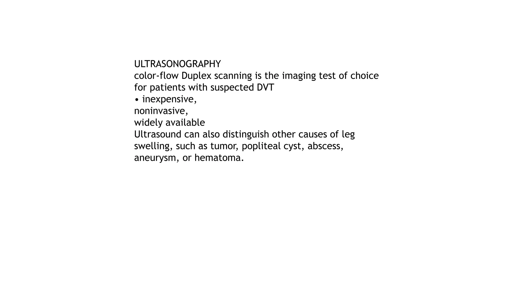 ULTRASONOGRAPHY
color-flow Duplex scanning is the imaging test of choice
for patients with suspected DVT
• inexpensive,
noninvasive,
widely available
Ultrasound can also distinguish other causes of leg
swelling, such as tumor, popliteal cyst, abscess,
aneurysm, or hematoma.
 
