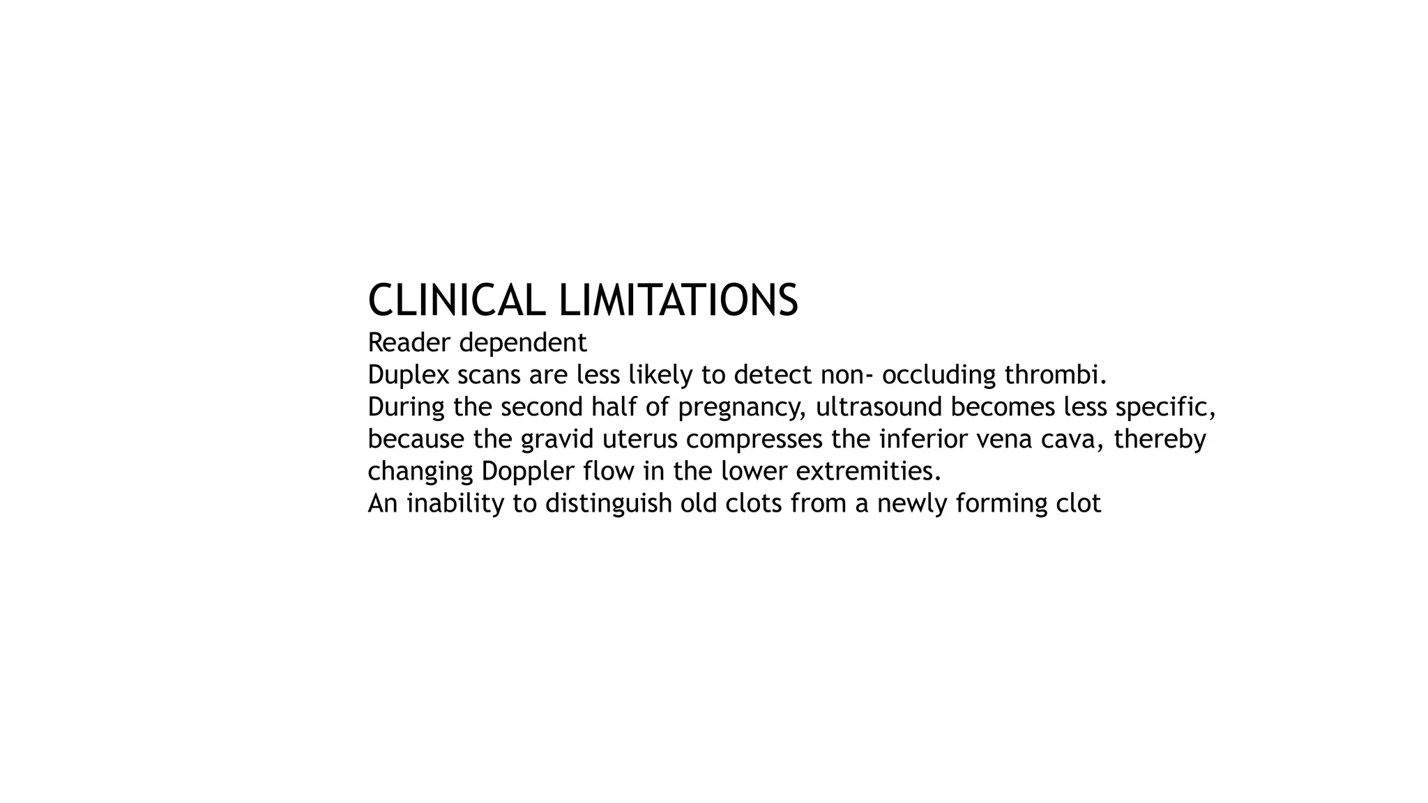 CLINICAL LIMITATIONS
Reader dependent
Duplex scans are less likely to detect non- occluding thrombi.
During the second half of pregnancy, ultrasound becomes less specific,
because the gravid uterus compresses the inferior vena cava, thereby
changing Doppler flow in the lower extremities.
An inability to distinguish old clots from a newly forming clot
 